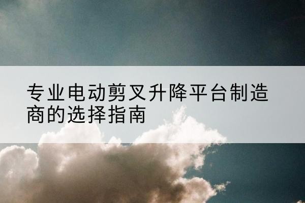 两当电动剪叉升降平台厂家-专业电动剪叉升降平台制造商的选择指南