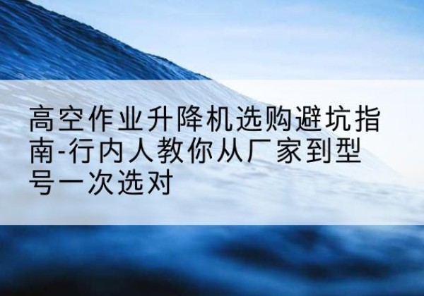 两当升降平台厂家-高空作业升降机选购避坑指南-行内人教你从厂家到型号一次选对