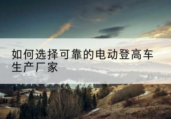 两当电动登高车厂家-如何选择可靠的电动登高车生产厂家