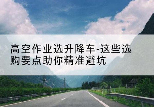 两当升降车厂家-高空作业选升降车-这些选购要点助你*避坑