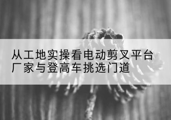 两当电动剪叉升降平台厂家-从工地实操看电动剪叉平台厂家与登高车挑选门道