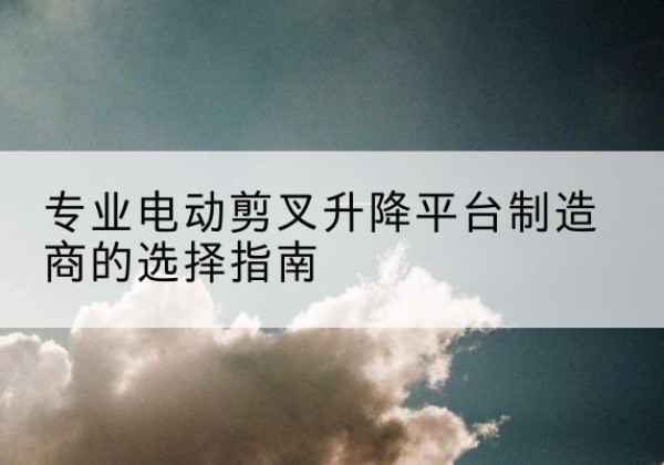 两当电动剪叉升降平台厂家-专业电动剪叉升降平台制造商的选择指南